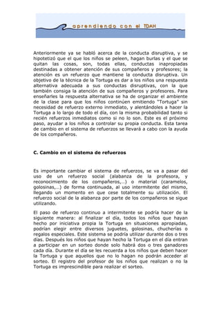 Anteriormente ya se habló acerca de la conducta disruptiva, y se
hipotetizó que el que los niños se peleen, hagan burlas y el que se
quitan las cosas, son, todas ellas, conductas inapropiadas
destinadas a obtener atención de sus compañeros y profesores; la
atención es un refuerzo que mantiene la conducta disruptiva. Un
objetivo de la técnica de la Tortuga es dar a los niños una respuesta
alternativa adecuada a sus conductas disruptivas, con la que
también consiga la atención de sus compañeros y profesores. Para
enseñarles la respuesta alternativa se ha de organizar el ambiente
de la clase para que los niños continúen emitiendo “Tortuga” sin
necesidad de refuerzo externo inmediato, y alentándoles a hacer la
Tortuga a lo largo de todo el día, con la misma probabilidad tanto si
recién refuerzos inmediatos como si no lo son. Este es el próximo
paso, ayudar a los niños a controlar su propia conducta. Esta tarea
de cambio en el sistema de refuerzos se llevará a cabo con la ayuda
de los compañeros.
C. Cambio en el sistema de refuerzos
Es importante cambiar el sistema de refuerzos, se va a pasar del
uso de un refuerzo social (alabanza de la profesora, y
reconocimiento de los compañeros,…) o material (caramelos,
golosinas,…) de forma continuada, al uso intermitente del mismo,
llegando un momento en que cese totalmente su utilización. El
refuerzo social de la alabanza por parte de los compañeros se sigue
utilizando.
El paso de refuerzo continuo a intermitente se podría hacer de la
siguiente manera: al finalizar el día, todos los niños que hayan
hecho por iniciativa propia la Tortuga en situaciones apropiadas,
podrían elegir entre diversos juguetes, golosinas, chucherías o
regalos especiales. Este sistema se podría utilizar durante dos o tres
días. Después los niños que hayan hecho la Tortuga en el día entran
a participar en un sorteo donde solo habrá dos o tres ganadores
cada día. Durante el día se les recuerda a los niños que deben hacer
la Tortuga y que aquellos que no lo hagan no podrán acceder al
sorteo. El registro del profesor de los niños que realizan o no la
Tortuga es imprescindible para realizar el sorteo.
 