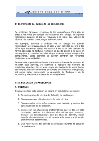 D. Incremento del apoyo de los compañeros
Se pretende fortalecer el apoyo de los compañeros. Para ello se
alaba a los niños por apoyar las respuestas de Tortuga. En algunos
momentos durante el día se recuerda a la clase que utilicen la
técnica. Se pueden crear juegos sobre el tema.
Por ejemplo, durante la práctica de la Tortuga se pueden
reintroducir las provocaciones al azar y dar estrellas de oro a los
niños que dispensen apoyo entusiasta a los otros que realicen de
forma adecuada la Tortuga. También se puede dividir a la clase en
dos equipos y conceder estrellas al que muestre mayor apoyo a los
compañeros. Estas estrellas se pueden cambiar por refuerzos
materiales o de actividad.
Se continúa la generalización del tratamiento durante la semana. Al
finalizar este periodo, se examina el registro del número de
conductas objetivo. Ya en esta etapa del tratamiento debe haber
descendido considerablemente el número de conductas disruptivas,
así como haber aumentado la respuesta de Tortuga y de la
incitación y alabanza por parte de los compañeros.
VIII. SOLUCION DE PROBLEMAS
A. Objetivos
Después de leer esta sección se estará en condiciones de saber:
1. En qué consiste la técnica de Solución de problemas.
2. Cómo comenzar el tratamiento de esta técnica.
3. Cómo enseñar a los niños a tomar una decisión y evaluar las
consecuencias de su elección.
4. Cuáles son las situaciones problemáticas que se dan en este
momento, evaluar las distintas alternativas que tenemos,
evaluar las consecuencias que de ellas se derivan, elegir
aquella alternativa que nos sirva para solucionar una situación
problemática determinada.
5. Qué hacer fuera del periodo de prácticas durante la solución
de problemas.
 