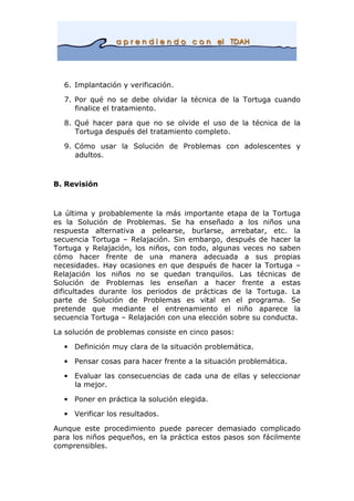 6. Implantación y verificación.
7. Por qué no se debe olvidar la técnica de la Tortuga cuando
finalice el tratamiento.
8. Qué hacer para que no se olvide el uso de la técnica de la
Tortuga después del tratamiento completo.
9. Cómo usar la Solución de Problemas con adolescentes y
adultos.
B. Revisión
La última y probablemente la más importante etapa de la Tortuga
es la Solución de Problemas. Se ha enseñado a los niños una
respuesta alternativa a pelearse, burlarse, arrebatar, etc. la
secuencia Tortuga – Relajación. Sin embargo, después de hacer la
Tortuga y Relajación, los niños, con todo, algunas veces no saben
cómo hacer frente de una manera adecuada a sus propias
necesidades. Hay ocasiones en que después de hacer la Tortuga –
Relajación los niños no se quedan tranquilos. Las técnicas de
Solución de Problemas les enseñan a hacer frente a estas
dificultades durante los periodos de prácticas de la Tortuga. La
parte de Solución de Problemas es vital en el programa. Se
pretende que mediante el entrenamiento el niño aparece la
secuencia Tortuga – Relajación con una elección sobre su conducta.
La solución de problemas consiste en cinco pasos:
• Definición muy clara de la situación problemática.
• Pensar cosas para hacer frente a la situación problemática.
• Evaluar las consecuencias de cada una de ellas y seleccionar
la mejor.
• Poner en práctica la solución elegida.
• Verificar los resultados.
Aunque este procedimiento puede parecer demasiado complicado
para los niños pequeños, en la práctica estos pasos son fácilmente
comprensibles.
 