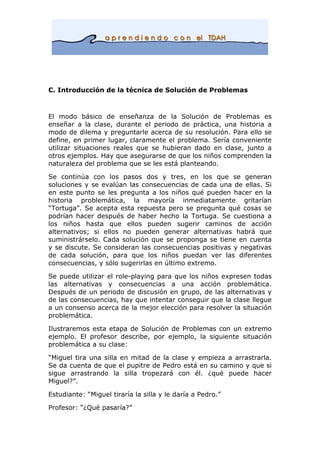 C. Introducción de la técnica de Solución de Problemas
El modo básico de enseñanza de la Solución de Problemas es
enseñar a la clase, durante el periodo de práctica, una historia a
modo de dilema y preguntarle acerca de su resolución. Para ello se
define, en primer lugar, claramente el problema. Sería conveniente
utilizar situaciones reales que se hubieran dado en clase, junto a
otros ejemplos. Hay que asegurarse de que los niños comprenden la
naturaleza del problema que se les está planteando.
Se continúa con los pasos dos y tres, en los que se generan
soluciones y se evalúan las consecuencias de cada una de ellas. Si
en este punto se les pregunta a los niños qué pueden hacer en la
historia problemática, la mayoría inmediatamente gritarían
“Tortuga”. Se acepta esta repuesta pero se pregunta qué cosas se
podrían hacer después de haber hecho la Tortuga. Se cuestiona a
los niños hasta que ellos pueden sugerir caminos de acción
alternativos; si ellos no pueden generar alternativas habrá que
suministrárselo. Cada solución que se proponga se tiene en cuenta
y se discute. Se consideran las consecuencias positivas y negativas
de cada solución, para que los niños puedan ver las diferentes
consecuencias, y sólo sugerirlas en último extremo.
Se puede utilizar el role-playing para que los niños expresen todas
las alternativas y consecuencias a una acción problemática.
Después de un periodo de discusión en grupo, de las alternativas y
de las consecuencias, hay que intentar conseguir que la clase llegue
a un consenso acerca de la mejor elección para resolver la situación
problemática.
Ilustraremos esta etapa de Solución de Problemas con un extremo
ejemplo. El profesor describe, por ejemplo, la siguiente situación
problemática a su clase:
“Miguel tira una silla en mitad de la clase y empieza a arrastrarla.
Se da cuenta de que el pupitre de Pedro está en su camino y que si
sigue arrastrando la silla tropezará con él. ¿qué puede hacer
Miguel?”.
Estudiante: “Miguel tiraría la silla y le daría a Pedro.”
Profesor: “¿Qué pasaría?”
 