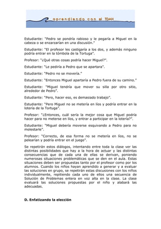 Estudiante: “Pedro se pondría rabioso y le pegaría a Miguel en la
cabeza o se enzarzarían en una discusión.”
Estudiante: “El profesor les castigaría a los dos, y además ninguno
podría entrar en la tómbola de la Tortuga”.
Profesor: “¿Qué otras cosas podría hacer Miguel?”.
Estudiante: “Le pediría a Pedro que se apartara”.
Estudiante: “Pedro no se movería.”
Estudiante: “Entonces Miguel apartaría a Pedro fuera de su camino.”
Estudiante: “Miguel tendría que mover su silla por otro sitio,
alrededor de Pedro”.
Estudiante: “Pero, hacer eso, es demasiado trabajo”.
Estudiante: “Pero Miguel no se metería en líos y podría entrar en la
lotería de la Tortuga”.
Profesor: “¿Entonces, cuál sería la mejor cosa que Miguel podría
hacer para no meterse en líos, y entrar a participar en la lotería?”.
Estudiante: “Miguel debería moverse esquivando a Pedro para no
molestarle”.
Profesor: “Correcto, de esa forma no se metería en líos, no se
pelearían y podría entrar en el juego”.
Se repetirán estos diálogos, intentando entre toda la clase ver las
distintas posibilidades que hay a la hora de actuar y las distintas
consecuencias que de cada una de ellas se derivan, poniendo
numerosas situaciones problemáticas que se den en el aula. Estas
situaciones deben ser propuestas tanto por el profesor como por los
alumnos. Cuando los niños hayan aprendido a generar y a evaluar
las soluciones en grupo, se repetirán estas discusiones con los niños
individualmente, repitiendo cada uno de ellos una secuencia de
Solución de Problemas entera en voz alta en la clase. La clase
evaluará las soluciones propuestas por el niño y alabará las
adecuadas.
D. Enfatizando la elección
 