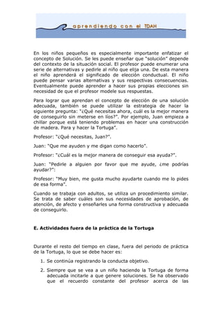 En los niños pequeños es especialmente importante enfatizar el
concepto de Solución. Se les puede enseñar que “solución” depende
del contexto de la situación social. El profesor puede enumerar una
serie de alternativas y pedirle al niño que elija una. De esta manera
el niño aprenderá el significado de elección conductual. El niño
puede pensar varias alternativas y sus respectivas consecuencias.
Eventualmente puede aprender a hacer sus propias elecciones sin
necesidad de que el profesor modele sus respuestas.
Para lograr que aprendan el concepto de elección de una solución
adecuada, también se puede utilizar la estrategia de hacer la
siguiente pregunta: “¿Qué necesitas ahora, cuál es la mejor manera
de conseguirlo sin meterse en líos?”. Por ejemplo, Juan empieza a
chillar porque está teniendo problemas en hacer una construcción
de madera. Para y hacer la Tortuga”.
Profesor: “¿Qué necesitas, Juan?”.
Juan: “Que me ayuden y me digan como hacerlo”.
Profesor: “¿Cuál es la mejor manera de conseguir esa ayuda?”.
Juan: “Pedirle a alguien por favor que me ayude, ¿me podrías
ayudar?”:
Profesor: “Muy bien, me gusta mucho ayudarte cuando me lo pides
de esa forma”.
Cuando se trabaja con adultos, se utiliza un procedimiento similar.
Se trata de saber cuáles son sus necesidades de aprobación, de
atención, de afecto y enseñarles una forma constructiva y adecuada
de conseguirlo.
E. Actividades fuera de la práctica de la Tortuga
Durante el resto del tiempo en clase, fuera del periodo de práctica
de la Tortuga, lo que se debe hacer es:
1. Se continúa registrando la conducta objetivo.
2. Siempre que se vea a un niño haciendo la Tortuga de forma
adecuada incitarle a que genere soluciones. Se ha observado
que el recuerdo constante del profesor acerca de las
 