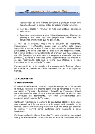“soluciones” de una manera asequible y puntual, hacen que
los niños lleguen a pensar antes de actuar impulsivamente.
3. Hay que alabar y reforzar al niño que elabore soluciones
adecuadas.
4. Continuar provocando al azar intermitentemente. Cuando se
provoque aun niño, hay que preguntarles cuáles son las
soluciones alternativas que ha generado.
Al final de la segunda etapa de la Solución de Problemas,
implantación y verificación, puede que los niños sólo hayan
aprendido a actuar de esta forma en las situaciones problemáticas
propuestas y no en la vida real. Si ellos dan una respuesta eficaz,
tal y como contarle inmediatamente al profesor que han pegado a
un niño (siempre que esta sea una respuesta adecuada para ese
profesor), alabarles e indicarles como sucesivamente sus problemas
se irán resolviendo. Esta será la forma más efectiva si el niño
inmediatamente ha hecho la Tortuga.
En este punto se ha terminado el tratamiento de la Tortuga; ahora
se plantea la cuestión de cómo mantener su uso a lo largo del
tiempo.
IX. CONCLUSION
A. Mantenimiento
El mantenimiento en la clase a lo largo del tiempo de la Técnica de
la Tortuga requiere un entorno social que dé refuerzos a los niños
por hacer la Tortuga – Relajación – Solución de Problemas. Usted
no puede enseñar esta técnica y después olvidarse de ella sin que
se produzca un decremento. Hay cinco procedimientos que
aseguran seguir usando la Tortuga:
Continuar registrando el número de conductas objetivo. Este dato
nos proveerá de información acerca de lo que está pasando con la
técnica. Servirá de refuerzo para usted a los esfuerzos por enseñar
la técnica y servirá como evidencia para mostrarlo a otros
profesores.
Continuar alabando al azar todas las Tortugas apropiadas que usted
vea y ocasionalmente comprobar en el acto la naturaleza de la
 