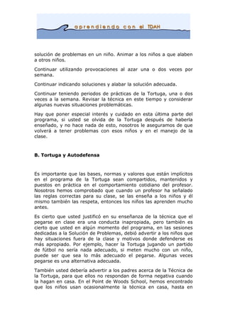 solución de problemas en un niño. Animar a los niños a que alaben
a otros niños.
Continuar utilizando provocaciones al azar una o dos veces por
semana.
Continuar indicando soluciones y alabar la solución adecuada.
Continuar teniendo periodos de prácticas de la Tortuga, una o dos
veces a la semana. Revisar la técnica en este tiempo y considerar
algunas nuevas situaciones problemáticas.
Hay que poner especial interés y cuidado en esta última parte del
programa, si usted se olvida de la Tortuga después de haberla
enseñado, y no hace nada de esto, nosotros le aseguramos de que
volverá a tener problemas con esos niños y en el manejo de la
clase.
B. Tortuga y Autodefensa
Es importante que las bases, normas y valores que están implícitos
en el programa de la Tortuga sean compartidos, mantenidos y
puestos en práctica en el comportamiento cotidiano del profesor.
Nosotros hemos comprobado que cuando un profesor ha señalado
las reglas correctas para su clase, se las enseña a los niños y él
mismo también las respeta, entonces los niños las aprenden mucho
antes.
Es cierto que usted justificó en su enseñanza de la técnica que el
pegarse en clase era una conducta inapropiada, pero también es
cierto que usted en algún momento del programa, en las sesiones
dedicadas a la Solución de Problemas, debió advertir a los niños que
hay situaciones fuera de la clase y motivos donde defenderse es
más apropiado. Por ejemplo, hacer la Tortuga jugando un partido
de fútbol no sería nada adecuado, si meten mucho con un niño,
puede ser que sea lo más adecuado el pegarse. Algunas veces
pegarse es una alternativa adecuada.
También usted debería advertir a los padres acerca de la Técnica de
la Tortuga, para que ellos no respondan de forma negativa cuando
la hagan en casa. En el Point de Woods School, hemos encontrado
que los niños usan ocasionalmente la técnica en casa, hasta en
 