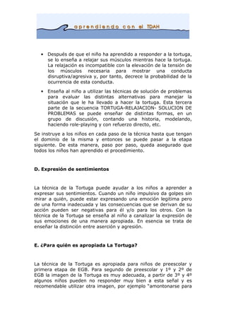 • Después de que el niño ha aprendido a responder a la tortuga,
se lo enseña a relajar sus músculos mientras hace la tortuga.
La relajación es incompatible con la elevación de la tensión de
los músculos necesaria para mostrar una conducta
disruptiva/agresiva y, por tanto, decrece la probabilidad de la
ocurrencia de esta conducta.
• Enseña al niño a utilizar las técnicas de solución de problemas
para evaluar las distintas alternativas para manejar la
situación que le ha llevado a hacer la tortuga. Esta tercera
parte de la secuencia TORTUGA-RELAJACION- SOLUCION DE
PROBLEMAS se puede enseñar de distintas formas, en un
grupo de discusión, contando una historia, modelando,
haciendo role-playing y con refuerzo directo, etc.
Se instruye a los niños en cada paso de la técnica hasta que tengan
el dominio de la misma y entonces se puede pasar a la etapa
siguiente. De esta manera, paso por paso, queda asegurado que
todos los niños han aprendido el procedimiento.
D. Expresión de sentimientos
La técnica de la Tortuga puede ayudar a los niños a aprender a
expresar sus sentimientos. Cuando un niño impulsivo da golpes sin
mirar a quién, puede estar expresando una emoción legitima pero
de una forma inadecuada y las consecuencias que se derivan de su
acción pueden ser negativas para él y/o para los otros. Con la
técnica de la Tortuga se enseña al niño a canalizar la expresión de
sus emociones de una manera apropiada. En esencia se trata de
enseñar la distinción entre aserción y agresión.
E. ¿Para quién es apropiada La Tortuga?
La técnica de la Tortuga es apropiada para niños de preescolar y
primera etapa de EGB. Para segundo de preescolar y 1º y 2º de
EGB la imagen de la Tortuga es muy adecuada, a partir de 3º y 4º
algunos niños pueden no responder muy bien a esta señal y es
recomendable utilizar otra imagen, por ejemplo “amontonarse para
 
