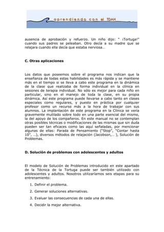 ausencia de aprobación y refuerzo. Un niño dijo: “ ¡Tortuga!”
cuando sus padres se peleaban. Otro decía a su madre que se
relajara cuando ella decía que estaba nerviosa…
C. Otras aplicaciones
Los datos que poseemos sobre el programa nos indican que la
enseñanza de todas estas habilidades es más rápida y se mantiene
más en el tiempo si se lleva a cabo este programa en la dinámica
de la clase que realizaba de forma individual en la clínica en
sesiones de terapia individual. No sólo es mejor para cada niño en
particular, sino en el manejo de toda la clase, en su propia
dinámica. Así este programa puede llevarse a cabo tanto en clases
especiales como regulares, y puesto en práctica por cualquier
profesor como un recurso más a la hora de trabajar con sus
alumnos. La implantación de este programa en la Clínica se vería
gravemente mutilado sobre todo en una parte esencial del mismo,
la del apoyo de los compañeros. En este manual no se contemplan
otras posibles técnicas o modificaciones de las mismas que sin duda
pueden ser tan eficaces como las aquí señaladas, por mencionar
algunas de ellas: Parada de Pensamiento (“Stop”, “Contar hasta
10”, …), diversos métodos de relajación (Jacobson,… ), Solución de
Problemas.
D. Solución de problemas con adolescentes y adultos
El modelo de Solución de Problemas introducido en este apartado
de la Técnica de la Tortuga puede ser también utilizado con
adolescentes y adultos. Nosotros utilizaríamos seis etapas para su
entrenamiento:
1. Definir el problema.
2. Generar soluciones alternativas.
3. Evaluar las consecuencias de cada una de ellas.
4. Decidir la mejor alternativa.
 