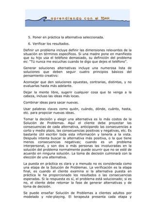 5. Poner en práctica la alternativa seleccionada.
6. Verificar los resultados.
Definir un problema incluye definir las dimensiones relevantes de la
situación en términos específicos. Si una madre pone en manifiesto
que su hijo usa el teléfono demasiado, su definición del problema
es: “Tú nunca me escuchas cuando te digo que dejes el teléfono”.
Generar soluciones alternativas incluye una numerosa lista de
soluciones que deben seguir cuatro principios básicos del
pensamiento creativo:
Aconsejar que den soluciones opuestas, contrarias, distintas, y no
evaluarlas hasta más adelante.
Dejar la mente libre, sugerir cualquier cosa que te venga a la
cabeza, incluso las ideas más locas.
Combinar ideas para sacar nuevas.
Usar palabras claves como quién, cuándo, dónde, cuánto, hasta,
etc. para propiciar nuevas ideas.
Tomar la decisión y elegir una alternativa es lo más costos de la
Solución de Problemas. Aquí el cliente debe proyectar las
consecuencias de cada alternativa, anticipando las consecuencias a
corto y medio plazo, las consecuencias positivas y negativas, etc. Es
bastante útil escribir toda esta información y tenerla a la vista.
Después intenta buscar la alternativa más positiva, o la que tiene
menos consecuencias negativas; cuando es un problema
interpersonal, y son dos o más personas las involucradas en la
solución del problema normalmente puede ocurrir que no se esté de
acuerdo en ninguna solución. La toma de decisión culminará con la
elección de una alternativa.
La puesta en práctica es clara y a menudo no es considerada como
una etapa de la Solución de Problemas. La verificación es la etapa
final, es cuando el cliente examina si la alternativa puesta en
práctica le ha proporcionado los resultados o las consecuencias
esperadas. Si la respuesta es sí, el problema está solucionado; si es
no, el cliente debe retomar la fase de generar alternativas y de
toma de decisión.
Se puede enseñar Solución de Problemas a clientes adultos por
modelado y role-playing. El terapeuta presenta cada etapa y
 
