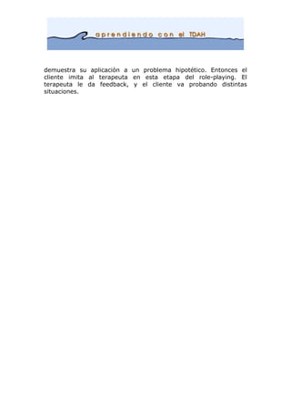 demuestra su aplicación a un problema hipotético. Entonces el
cliente imita al terapeuta en esta etapa del role-playing. El
terapeuta le da feedback, y el cliente va probando distintas
situaciones.
 