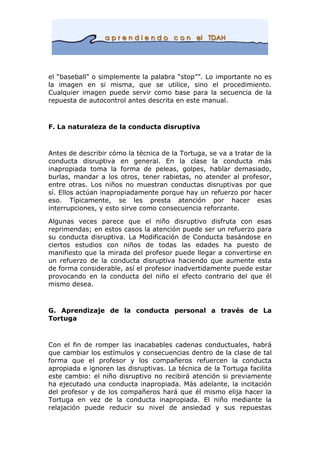 el “baseball” o simplemente la palabra “stop””. Lo importante no es
la imagen en si misma, que se utilice, sino el procedimiento.
Cualquier imagen puede servir como base para la secuencia de la
repuesta de autocontrol antes descrita en este manual.
F. La naturaleza de la conducta disruptiva
Antes de describir cómo la técnica de la Tortuga, se va a tratar de la
conducta disruptiva en general. En la clase la conducta más
inapropiada toma la forma de peleas, golpes, hablar demasiado,
burlas, mandar a los otros, tener rabietas, no atender al profesor,
entre otras. Los niños no muestran conductas disruptivas por que
sí. Ellos actúan inapropiadamente porque hay un refuerzo por hacer
eso. Típicamente, se les presta atención por hacer esas
interrupciones, y esto sirve como consecuencia reforzante.
Algunas veces parece que el niño disruptivo disfruta con esas
reprimendas; en estos casos la atención puede ser un refuerzo para
su conducta disruptiva. La Modificación de Conducta basándose en
ciertos estudios con niños de todas las edades ha puesto de
manifiesto que la mirada del profesor puede llegar a convertirse en
un refuerzo de la conducta disruptiva haciendo que aumente esta
de forma considerable, así el profesor inadvertidamente puede estar
provocando en la conducta del niño el efecto contrario del que él
mismo desea.
G. Aprendizaje de la conducta personal a través de La
Tortuga
Con el fin de romper las inacabables cadenas conductuales, habrá
que cambiar los estímulos y consecuencias dentro de la clase de tal
forma que el profesor y los compañeros refuercen la conducta
apropiada e ignoren las disruptivas. La técnica de la Tortuga facilita
este cambio: el niño disruptivo no recibirá atención si previamente
ha ejecutado una conducta inapropiada. Más adelante, la incitación
del profesor y de los compañeros hará que él mismo elija hacer la
Tortuga en vez de la conducta inapropiada. El niño mediante la
relajación puede reducir su nivel de ansiedad y sus repuestas
 