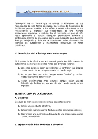 fisiológicas de tal forma que le facilite la expresión de sus
necesidades de una forma adecuada. La técnica de Resolución de
Problemas puede enseñar a los niños a cómo enfrentarse a sus
frustraciones y expresar sus necesidades de una manera
socialmente aceptable y realista. En el momento en que el niño
haya aprendido a utilizar cualquier provocación externa o
sentimiento interno de ira o rabia como una indicación para hacer la
Tortuga, relajación y Solución de Problemas, habrá dominado las
técnicas de autocontrol y manifestará disruptivas en raras
ocasiones.
H. Los efectos de La Tortuga en el amor propio
El dominio de la técnica de autocontrol puede también alentar la
autoestima o amor propio de los niños por diversas razones:
1. Son ellos quienes están aprendiendo a controlar sus propias
conductas sin tener un agente externo que lo haga.
2. No se perciben por más tiempo como “malos” y reciben
feedback positivo del profesor.
3. Tienen sentimientos más adultos porque están usando
Solución de Problemas, en vez de dar rienda suelta a sus
impulsos.
II. DEFINICION DE LA CONDUCTA
A. Objetivos
Después de leer esta sección se estará capacitado para:
1. Definir una conducta objetivo.
2. Determinar cuando usar la Tortuga en las conductas objetivo.
3. Discriminar una definición adecuada de una inadecuada en las
conductas objetivo.
B. Especificación de la conducta a observar
 
