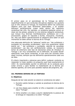 El primer paso en el aprendizaje de la Tortuga es definir
específicamente en qué conductas disruptivas objetivo nos gustaría
que el niño utilizara la Tortuga. Es importante definir las conductas
objetivo para que sean fácilmente observables, y se puedan
distinguir perfectamente cuales están dentro del repertorio
conductual del niño. Por ejemplo, un problema bastante común en
clase son las peleas; pelearse es una extensa categoría conductual,
que incluye muy diversas manifestaciones: puñetazos con o sin
provocación, golpes en repuesta a burlas, empujarse, insultarse,
etc. Hay que definir operativamente la categoría para saber en qué
momentos se debe utilizar la técnica de la Tortuga.
Una adecuada definición de “pelearse” podría ser: “dar puñetazos y
puntapiés sin sacudidas accidentales”, pero otra igualmente válida
podría ser: “ dar puñetazos y puntapiés, además de sacudidas
accidentales”. Las dos son perfectamente validas, es necesario
tomar de antemano este tipo de decisiones antes de introducir la
Tortuga y ser muy consistentes con la definición. Se puede decidir
seleccionar unas pocas conductas, lo que seria tan correcto como
elegir muchas, siempre que las definamos operativamente cada una
de ellas.
El criterio importante a atenerse para definir cualquier conducta es
responder lo mejor posible a la pregunta ¿qué hace exactamente el
niño?. Es recomendable escribir la definición de la conducta para
evitar errores y para facilitar la implantación de la técnica por
distinto agentes, así como para posibles replicas del programa, etc.
III. PRIMERA SEMANA DE LA TORTUGA
A. Objetivos
Después de leer esta sección se estará en condiciones de saber:
1. Durante cuánto tiempo y cuándo se practicara la técnica de la
Tortuga.
2. Las tres etapas para enseñar al niño a responder a la palabra
clave “Tortuga”.
3. Cómo enseñar a la clase a asumir rápidamente la postura de
la tortuga en respuesta a la orden “Tortuga”.
 