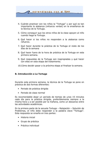 4. Cuándo practicar con los niños la “Tortuga” y por qué es tan
importante la alabanza (refuerzo verbal) en la enseñanza de
la técnica de la Tortuga.
5. Cómo conseguir que los otros niños de la clase apoyen al niño
cuando haga la Tortuga.
6. Qué hacer si los niños no responden a la alabanza como
refuerzo.
7. Qué hacer durante la práctica de la Tortuga el resto de los
días de la semana
8. Qué hacer fuera de la hora de práctica de la Tortuga en esta
primera semana.
9. Qué respuestas de la Tortuga son inapropiadas y qué hacer
con ellas en esta etapa del tratamiento.
10.Cómo decidir pasar a la próxima etapa al finalizar la semana.
B. Introducción a La Tortuga
Durante esta primera semana, la técnica de la Tortuga se pone en
práctica de dos formas diferentes:
• Periodo de práctica dirigida
• Periodo de clase normal
Es recomendable dejar un periodo de tiempo de unos 15 minutos
cada día para la práctica dirigida, preferiblemente siempre a la
misma hora y a ser posible por la mañana, como un descanso entre
las actividades académicas.
En la primera parte de la secuela Tortuga – Relajación – Solución de
Problemas, el niño debe responder a la palabra clave “Tortuga”.
Esta respuesta se enseña en tres partes:
• Historia inicial
• Grupo de práctica
• Práctica individual
 