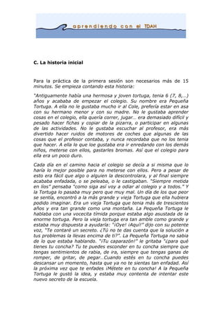 C. La historia inicial
Para la práctica de la primera sesión son necesarios más de 15
minutos. Se empieza contando esta historia:
“Antiguamente había una hermosa y joven tortuga, tenia 6 (7, 8,…)
años y acababa de empezar el colegio. Su nombre era Pequeña
Tortuga. A ella no le gustaba mucho ir al Cole, prefería estar en asa
con su hermano menor y con su madre. No le gustaba aprender
cosas en el colegio, ella quería correr, jugar… era demasiado difícil y
pesado hacer fichas y copiar de la pizarra, o participar en algunas
de las actividades. No le gustaba escuchar al profesor, era más
divertido hacer ruidos de motores de coches que algunas de las
cosas que el profesor contaba, y nunca recordaba que no los tenia
que hacer. A ella lo que loe gustaba era ir enredando con los demás
niños, meterse con ellos, gastarles bromas. Así que el colegio para
ella era un poco duro.
Cada día en el camino hacia el colegio se decía a si misma que lo
haría lo mejor posible para no meterse con ellos. Pero a pesar de
esto era fácil que algo o alguien la descontrolara, y al final siempre
acababa enfadada, o se peleaba, o le castigaban. “Siempre metida
en líos” pensaba “como siga así voy a odiar al colegio y a todos.” Y
la Tortuga lo pasaba muy pero que muy mal. Un día de los que peor
se sentía, encontró a la más grande y vieja Tortuga que ella hubiera
podido imaginar. Era un vieja Tortuga que tenia más de trescientos
años y era tan grande como una montaña. La Pequeña Tortuga le
hablaba con una vocecita tímida porque estaba algo asustada de la
enorme tortuga. Pero la vieja tortuga era tan amble como grande y
estaba muy dispuesta a ayudarla: “¡Oye! ¡Aquí!” dijo con su potente
voz, “Te contaré un secreto. ¿Tú no te das cuenta que la solución a
tus problemas la llevas encima de ti?”. La Pequeña Tortuga no sabia
de lo que estaba hablando. “¡Tu caparazón!” le gritaba “¿para qué
tienes tu concha? Tu te puedes esconder en tu concha siempre que
tengas sentimientos de rabia, de ira, siempre que tengas ganas de
romper, de gritar, de pegar…Cuando estés en tu concha puedes
descansar un momento, hasta que ya no te sientas tan enfadad. Así
la próxima vez que te enfades ¡Métete en tu concha! A la Pequeña
Tortuga le gustó la idea, y estaba muy contenta de intentar este
nuevo secreto de la escuela.
 
