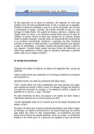 Al día siguiente ya lo puso en práctica. De repente un niño que
estaba cerca de ella accidentalmente le dio un golpe en la espalda.
Empezó a sentirse enfadada y estuvo a punto de perder sus nervios
y devolverle el golpe, cuando, de pronto recordó lo que la vieja
tortuga le había dicho. Se sujetó los brazos, piernas y cabeza, tan
rápido como un rayo, y se mantuvo quieta hasta que se le pasó el
enfado. Le gustó mucho lo bien que estaba en su concha, donde
nadie le podía molestar. Cuando salió, se sorprendió de encontrarse
a su profesor sonriéndole, contento y orgulloso de ella. Continuó
usando su secreto el resto del año. Lo utilizaba siempre que alguien
o algo le molestaba, y también cuando ella quería pegar o discutir
con alguien. Cuando logró actuar de esta forma tan diferente, se
sintió muy contenta en clase, todo el mundo le admiraba y querían
saber cuál era su mágico secreto”.
D. Grupo de prácticas
Después de contar la historia, se pasa a la segunda fase: grupo de
práctica.
Toda la clase tiene que responder a la Tortuga imitando la actuación
del profesor/-a.
Sentada frente a la clase la profesora dirá algo como:
“¡Oh!, siento como me estoy enfadando con Juan porque me pegó,
pero podría ser fuerte y lista y hacer la Tortuga. Pongo mis brazos y
mis piernas cerrando mi cuerpo, y mi cabeza la inclino y apoyo mi
barbilla en mi pecho, y digo: Tortuga”.
En este momento se hace una pausa y se queda sin decir nada y
más tarde estando en la misma postura se dice:
“es tan agradable estar en mi concha que se me pasan las ganas de
pegar a Juan.”
Se pide a la clase que imagine escenas parecidas y que todos hagan
la Tortuga; se repite la secuencia 5 ó 10 veces hasta que se verifica
que todos los niños lo han comprendido. La enseñanza de esta
parte de la técnica se puede plantear como un juego. La profesora
explica a los niños que va a ponerse de espadas y que tan pronto
 