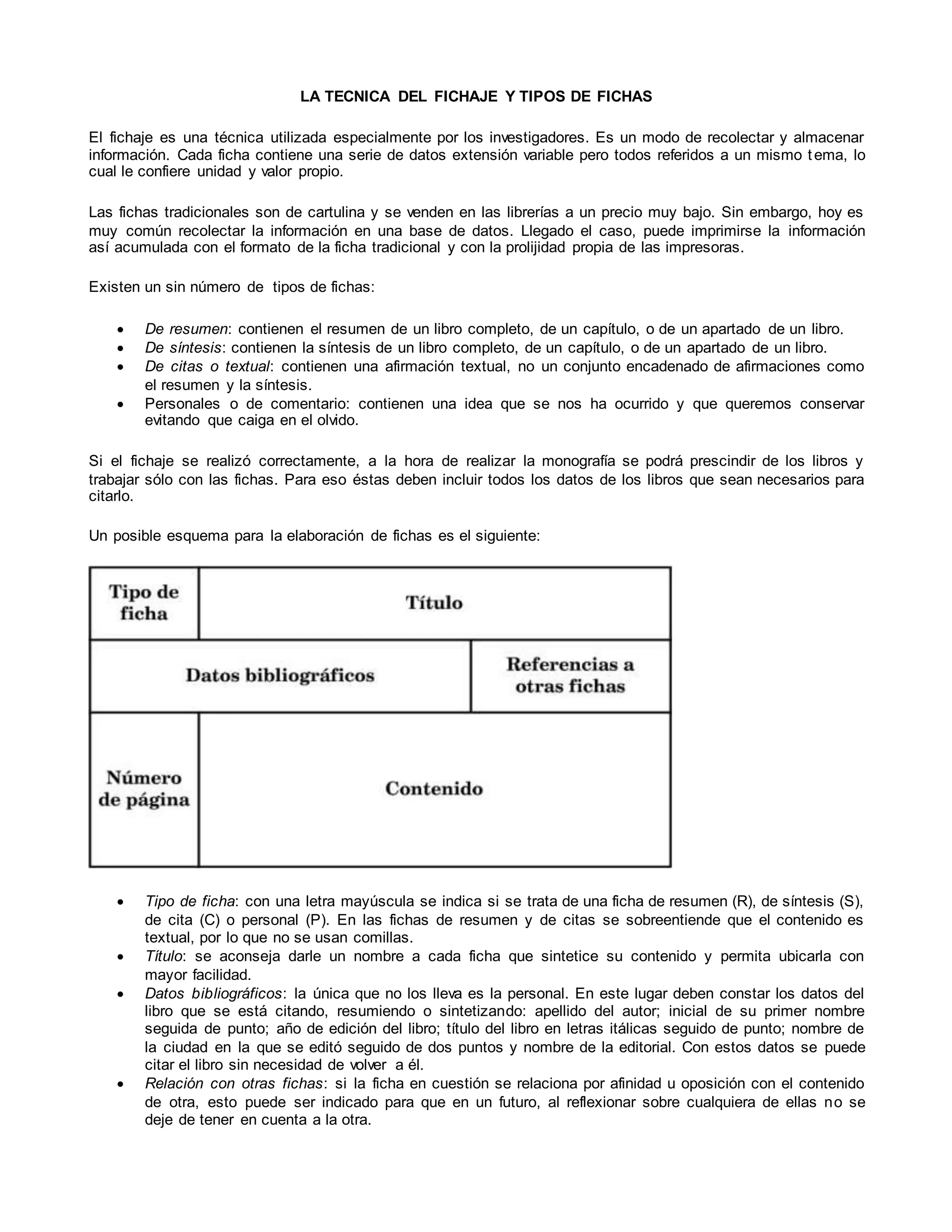 LA TECNICA DEL FICHAJE Y TIPOS DE FICHAS
El fichaje es una técnica utilizada especialmente por los investigadores. Es un modo de recolectar y almacenar
información. Cada ficha contiene una serie de datos extensión variable pero todos referidos a un mismo tema, lo
cual le confiere unidad y valor propio.
Las fichas tradicionales son de cartulina y se venden en las librerías a un precio muy bajo. Sin embargo, hoy es
muy común recolectar la información en una base de datos. Llegado el caso, puede imprimirse la información
así acumulada con el formato de la ficha tradicional y con la prolijidad propia de las impresoras.
Existen un sin número de tipos de fichas:
 De resumen: contienen el resumen de un libro completo, de un capítulo, o de un apartado de un libro.
 De síntesis: contienen la síntesis de un libro completo, de un capítulo, o de un apartado de un libro.
 De citas o textual: contienen una afirmación textual, no un conjunto encadenado de afirmaciones como
el resumen y la síntesis.
 Personales o de comentario: contienen una idea que se nos ha ocurrido y que queremos conservar
evitando que caiga en el olvido.
Si el fichaje se realizó correctamente, a la hora de realizar la monografía se podrá prescindir de los libros y
trabajar sólo con las fichas. Para eso éstas deben incluir todos los datos de los libros que sean necesarios para
citarlo.
Un posible esquema para la elaboración de fichas es el siguiente:
 Tipo de ficha: con una letra mayúscula se indica si se trata de una ficha de resumen (R), de síntesis (S),
de cita (C) o personal (P). En las fichas de resumen y de citas se sobreentiende que el contenido es
textual, por lo que no se usan comillas.
 Título: se aconseja darle un nombre a cada ficha que sintetice su contenido y permita ubicarla con
mayor facilidad.
 Datos bibliográficos: la única que no los lleva es la personal. En este lugar deben constar los datos del
libro que se está citando, resumiendo o sintetizando: apellido del autor; inicial de su primer nombre
seguida de punto; año de edición del libro; título del libro en letras itálicas seguido de punto; nombre de
la ciudad en la que se editó seguido de dos puntos y nombre de la editorial. Con estos datos se puede
citar el libro sin necesidad de volver a él.
 Relación con otras fichas: si la ficha en cuestión se relaciona por afinidad u oposición con el contenido
de otra, esto puede ser indicado para que en un futuro, al reflexionar sobre cualquiera de ellas no se
deje de tener en cuenta a la otra.
 
