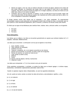 Número de página: como las citas se realizan indicando el número de página, además de los datos del
libro arriba indicados, es importante que quede claro en qué página el autor dice lo que estamos
copiando. Para ello se anota el número de página en el margen izquierdo y se indica en el texto con una
doble barra oblicua (//) el cambio de página.
 Contenido: aquí se coloca el resumen, la síntesis, la cita o la idea que se nos ha ocurrido, según cuál
sea el tipo de la ficha. Si bien ésta es la parte más importante de la ficha, pierde casi todo su valor si no
se ha completado la información bibliográfica.
El fichaje requiere mucho más tiempo que el subrayado y las notas marginales. Es especialmente
recomendable cuando se está realizando una investigación (sobre todo el fichaje de citas y el personal), pero es
poco práctico si sólo necesitamos prepararnos para un examen y contamos con escaso tiempo para hacerlo.
El criterio que se sigue en las bibliotecas para clasificar libros, revistas, tesis y artículos sueltos, es el siguiente:
 Por autor.
 Por título.
 Por tema.
Ficha bibliográfica.
Los índices que se refieren a los libros se encuentran generalmente en cajones que contienen tarjetas de 3 x 5
pulgadas, ordenadas alfabéticamente.
Los datos que se enumeran a continuación son los que se registran en las fichas:
1. Autor. Apellido, nombre
2. Título (siempre va subrayado)
3. Subtítulo (si lo hay)
4. Traductor, prologuista, etc. (si el original se escribió en otro idioma)
5. Edición (si es la primera no se anota, se anota a partir de la segunda)
6. Número de volumen (si cuenta con más de uno)
7. Lugar (donde se editó la obra)
8. Editorial
9. Fecha
10. Número total de páginas, láminas, ilustraciones
11. Colección o serie.
Los datos que corresponden a 7, 8 y 9 se conocen como pie de imprenta.
Entre paréntesis rectangulares o corchetes, se anotan los datos que se deseen agregar: si contiene mapas,
ilustraciones, comentarios o apreciaciones personales sobre el libro.
Cuando no aparecen algunos datos indispensables, se usan las siguientes abreviaturas:
[et. al]: cuando son varios autores se anotan los datos del primero y esta abreviatura significa: y otros.
[s. tr.]: sin traductor
[s. l.]: sin lugar
[s. f.]: sin fecha
[s. e.]: sin editorial
[s. p. i.]: sin pie de imprenta.
 