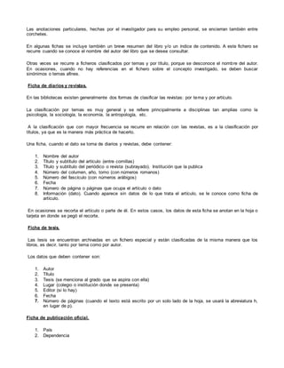 Las anotaciones particulares, hechas por el investigador para su empleo personal, se encierran también entre
corchetes.
En algunas fichas se incluye también un breve resumen del libro y/o un índice de contenido. A este fichero se
recurre cuando se conoce el nombre del autor del libro que se desea consultar.
Otras veces se recurre a ficheros clasificados por temas y por título, porque se desconoce el nombre del autor.
En ocasiones, cuando no hay referencias en el fichero sobre el concepto investigado, se deben buscar
sinónimos o temas afines.
Ficha de diarios y revistas.
En las bibliotecas existen generalmente dos formas de clasificar las revistas: por tema y por artículo.
La clasificación por temas es muy general y se refiere principalmente a disciplinas tan amplias como la
psicología, la sociología, la economía, la antropología, etc.
A la clasificación que con mayor frecuencia se recurre en relación con las revistas, es a la clasificación por
títulos, ya que es la manera más práctica de hacerlo.
Una ficha, cuando el dato se toma de diarios y revistas, debe contener:
1. Nombre del autor
2. Título y subtítulo del artículo (entre comillas)
3. Título y subtítulo del periódico o revista (subrayado). Institución que la publica
4. Número del columen, año, tomo (con números romanos)
5. Número del fascículo (con números arábigos)
6. Fecha
7. Número de página o páginas que ocupa el artículo o dato
8. Información (dato). Cuando aparece sin datos de lo que trata el artículo, se le conoce como ficha de
artículo.
En ocasiones se recorta el artículo o parte de él. En estos casos, los datos de esta ficha se anotan en la hoja o
tarjeta en donde se pegó el recorte.
Ficha de tesis.
Las tesis se encuentran archivadas en un fichero especial y están clasificadas de la misma manera que los
libros, es decir, tanto por tema como por autor.
Los datos que deben contener son:
1. Autor
2. Título
3. Tesis (se menciona al grado que se aspira con ella)
4. Lugar (colegio o institución donde se presenta)
5. Editor (si lo hay)
6. Fecha
7. Número de páginas (cuando el texto está escrito por un solo lado de la hoja, se usará la abreviatura h,
en lugar de p).
Ficha de publicación oficial.
1. País
2. Dependencia
 