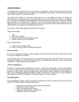FICHA DE TRABAJO.
Es aquella donde se registran los datos que interesan al investigador. Cuando el dato está contenido en más
de una tarjeta, las tarjetas que ocupe constituirán una sola ficha. En estos casos, conviene marcar las tarjetas
con el número de ficha y una letra (ej.: 5a y 5b).
Una ficha debe contener un solo dato, éste puede ser un solo detalle (una fecha, un nombre, un
acontecimiento, etc.) o estar formado por más información (una carta, la descripción de un hecho, una biografía,
etc.). Para saber qué información debe registrarse en una ficha de trabajo, en el momento de hacer la anotación
debe pensarse si esa información va a aparecer en un solo lugar o hay detalles que se utilizarán en otros
lugares del escrito; en el primer caso se tratará de una ficha; en el segundo, será necesario hacer una ficha por
cada información que aparecerá en distintas partes del escrito.
La información (dato) puede registrarse textualmente o resumirse.
Datos fundamentales:
1. Autor
2. Título (entre comillas)
3. Número de página (s) donde aparece el dato
4. Regesto (asunto, tema; va subrayado)
Datos complementarios:
1. Fecha en que se recogió el dato
2. Razón o motivo por el que se recabó la información.
Ficha de síntesis.
Es la que se utiliza para consignar, en pocas palabras, el extracto del texto consultado. Se debe tener cuidado
de no omitir o tergiversar el contenido
No es necesario utilizar una tarjeta especial para los comentarios personales acerca de la fuente, puesto que es
conveniente incluirlos en la misma ficha que la registra. Se escriben entre corchetes. Si son muy largos los
comentarios se puede realizar una ficha adicional
Fichas metodológicas.
Se refieren a aquellos puntos obtenidos de las lecturas, concretamente relacionados con notas metodológicas,
es decir, con qué sujetos se hizo la investigación, cómo se eligieron éstos, qué hipótesis se emplearon, cómo se
analizaron los datos, algún instrumento original que se utilizó, alguna cuestión interesante que se investigó, es
decir, con las cuestiones operativas del estudio. El origen de estas fichas, al igual que en los casos anteriores,
debe identificarse utilizando la abreviación de la fuente original y el número de página.
Ficha Bibliografica
La ficha biográfica se realiza cuando es necesaria la información en forma resumida de la vida de un autor (o
autores). En el deben aparecer los siguientes aspectos.
o Año y lugar de nacimiento y muerte del autor. Nacionalidad.
o Estudios que realizó. Profesión.
o Obras más importantes que escribió.
o Temas que estudió. Teorías que desarrolló.
o Importancia científica en su época.
 