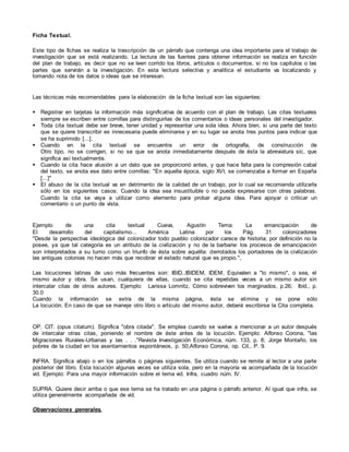 Ficha Textual.
Este tipo de fichas se realiza la trascripción de un párrafo que contenga una idea importante para el trabajo de
investigación que se está realizando. La lectura de las fuentes para obtener información se realiza en función
del plan de trabajo, es decir que no se leen corrido los libros, artículos o documentos, si no los capítulos o las
partes que servirán a la investigación. En esta lectura selectiva y analítica el estudiante va localizando y
tomando nota de los datos o ideas que se interesan.
Las técnicas más recomendables para la elaboración de la ficha textual son las siguientes:
 Registrar en tarjetas la información más significativa de acuerdo con el plan de trabajo. Las citas textuales
siempre se escriben entre comillas para distinguirlas de los comentarios o ideas personales del investigador.
 Toda cita textual debe ser breve, tener unidad y representar una sola idea. Ahora bien, si una parte del texto
que se quiere transcribir es innecesaria puede eliminarse y en su lugar se anota tres puntos para indicar que
se ha suprimido [...].
 Cuando en la cita textual se encuentra un error de ortografía, de construcción de
Otro tipo, no se corrigen, si no se que se anota inmediatamente después de ésta la abreviatura sic, que
significa así textualmente.
 Cuando la cita hace alusión a un dato que se proporcionó antes, y que hace falta para la compresión cabal
del texto, se anota ese dato entre comillas: "En aquella época, siglo XVI, se comenzaba a formar en España
[...]"
 El abuso de la cita textual va en detrimento de la calidad de un trabajo, por lo cual se recomienda utilizarla
sólo en los siguientes casos: Cuando la idea sea insustituible o no pueda expresarse con otras palabras.
Cuando la cita se vaya a utilizar como elemento para probar alguna idea. Para apoyar o criticar un
comentario o un punto de vista.
Ejemplo de una cita textual Cueva, Agustín Tema: La emancipación de
El desarrollo del capitalismo... América Latina por los Pág. 31 colonizadores
"Desde la perspectiva ideológica del colonizador todo pueblo colonizador carece de historia; por definición no la
posee, ya que tal categoría es un atributo de la civilización y no de la barbarie: los procesos de emancipación
son interpretados a su turno como un triunfo de ésta sobre aquélla: derrotados los portadores de la civilización
las antiguas colonias no hacen más que recobrar el estado natural que es propio.",
Las locuciones latinas de uso más frecuentes son: IBID.,IBIDEM, IDEM. Equivalen a "lo mismo", o sea, el
mismo autor y obra. Se usan, cualquiera de ellas, cuando se cita repetidas veces a un mismo autor sin
intercalar citas de otros autores. Ejemplo: Larissa Lomnitz, Cómo sobreviven los marginados, p.26; Ibíd., p.
30.0
Cuando la información se extra de la misma página, ésta se elimina y se pone sólo
La locución. En caso de que se maneje otro libro o artículo del mismo autor, deberá escribirse la Cita completa.
OP. CIT. (opus citatum). Significa "obra citada". Se emplea cuando se vuelve a mencionar a un autor después
de intercalar otras citas, poniendo el nombre de éste antes de la locución. Ejemplo: Alfonso Corona, "las
Migraciones Rurales-Urbanas y las . . ."Revista Investigación Económica, núm. 133, p. 8; Jorge Montaño, los
pobres de la ciudad en los asentamientos espontáneos, p. 50;Alfonso Corona, op. Cit,. P. 9.
INFRA. Significa abajo o en los párrafos o páginas siguientes. Se utiliza cuando se remite al lector a una parte
posterior del libro. Esta locución algunas veces se utiliza sola, pero en la mayoría va acompañada de la locución
vid. Ejemplo: Para una mayor información sobre el tema vid. Infra, cuadro núm. IV.
SUPRA. Quiere decir arriba o que ese tema se ha tratado en una página o párrafo anterior. Al igual que infra, se
utiliza generalmente acompañada de vid.
Observaciones generales.
 