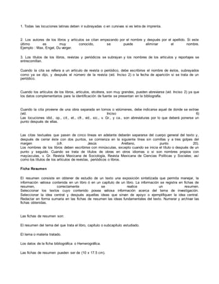 1. Todas las locuciones latinas deben ir subrayadas o en cursivas si es letra de imprenta.
2. Los autores de los libros y artículos se citan empezando por el nombre y después por el apellido. Si este
último es muy conocido, se puede eliminar el nombre.
Ejemplo : Max, Engel, Du verger.
3. Los títulos de los libros, revistas y periódicos se subrayan y los nombres de los artículos y reportajes se
entrecomillan.
Cuando la cita se refiera a un artículo de revista o periódico, debe escribirse el nombre de éstos, subrayados
como ya se dijo, y después el número de la revista (vid. Inciso 2) o la fecha de aparición si se trata de un
periódico.
Cuando los artículos de los libros, artículos, etcétera, son muy grandes, pueden abreviarse (vid. Inciso 2) ya que
los datos complementarios para la identificación de fuente se presentan en la bibliografía.
Cuando la cita proviene de una obra separada en tomos o volúmenes, debe indicarse aquel de donde se extrae
(vid. Inciso 6)
Las locuciones idid., op., cit., et., cfr., vid., sic., v. Gr., y ca., son abreviaturas por lo que deberá ponerse un
punto después de ellas.
Las citas textuales que pasen de cinco líneas en adelante deberán separarse del cuerpo general del texto y,
después de cerrar éste con dos puntos, se comienza en la siguiente línea sin comillas y a tres golpes del
margen (cfr. Jesús Arellano, punto 20).
Los nombres de los libros deben escribirse con minúsculas, excepto cuando se inicia el título o después de un
punto y seguido. Cuando se trata de títulos de obras en otros idiomas o si son nombres propios con
mayúsculas, v. Gr. Revista Mexicana de Sociología, Revista Mexicana de Ciencias Políticas y Sociales; así
como los títulos de los artículos de revistas, periódicos o libros.
Ficha Resumen
El resumen consiste en obtener de estudio de un texto una exposición sintetizada que permita manejar, la
información valiosa contenida en un libro ó en un capítulo de un libro. La información se registra en fichas de
resumen, correctamente se realice un resumen.
Seleccionar los textos cuyo contenido posea valiosa información acerca del tema de investigación.
Seleccionar la idea central y después aquellas ideas que sirvan de apoyo o ejemplifiquen la idea central.
Redactar en forma sumaria en las fichas de resumen las ideas fundamentales del texto. Numerar y archivar las
fichas obtenidas.
Las fichas de resumen son:
El resumen del tema del que trata el libro, capítulo o subcapítulo estudiado.
El tema o materia tratado.
Los datos de la ficha bibliográfica o Hemerográfica.
Las fichas de resumen pueden ser de (10 x 17.5 cm).
 