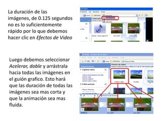 La duración de las
imágenes, de 0.125 segundos
no es lo suficientemente
rápido por lo que debemos
hacer clic en Efectos de Video



Luego debemos seleccionar
Acelerar, doble y arrástrala
hacia todas las imágenes en
el guión grafico. Esto hará
que las duración de todas las
imágenes sea mas corta y
que la animación sea mas
fluida.
 
