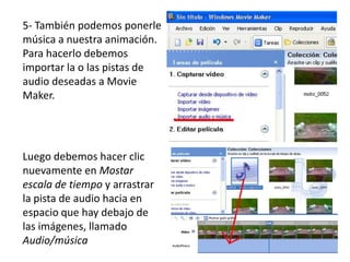 5- También podemos ponerle
música a nuestra animación.
Para hacerlo debemos
importar la o las pistas de
audio deseadas a Movie
Maker.




Luego debemos hacer clic
nuevamente en Mostar
escala de tiempo y arrastrar
la pista de audio hacia en
espacio que hay debajo de
las imágenes, llamado
Audio/música
 