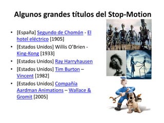 Algunos grandes títulos del Stop-Motion

• [España] Segundo de Chomón - El
  hotel eléctrico [1905]
• [Estados Unidos] Willis O’Brien -
  King-Kong [1933]
• [Estados Unidos] Ray Harryhausen
• [Estados Unidos] Tim Burton –
  Vincent [1982]
• [Estados Unidos] Compañía
  Aardman Animations – Wallace &
  Gromit [2005]
 
