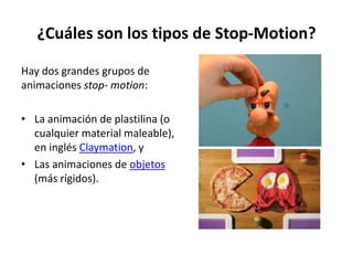 ¿Cuáles son los tipos de Stop-Motion?

Hay dos grandes grupos de
animaciones stop- motion:

• La animación de plastilina (o
  cualquier material maleable),
  en inglés Claymation, y
• Las animaciones de objetos
  (más rígidos).
 
