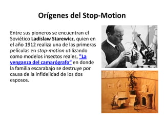 Orígenes del Stop-Motion

Entre sus pioneros se encuentran el
Soviético Ladislaw Starewicz, quien en
el año 1912 realiza una de las primeras
películas en stop-motion utilizando
como modelos insectos reales, "La
venganza del camarógrafo“ en donde
la familia escarabajo se destruye por
causa de la infidelidad de los dos
esposos.
 