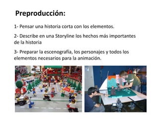 Preproducción:
1- Pensar una historia corta con los elementos.
2- Describe en una Storyline los hechos más importantes
de la historia
3- Preparar la escenografía, los personajes y todos los
elementos necesarios para la animación.
 