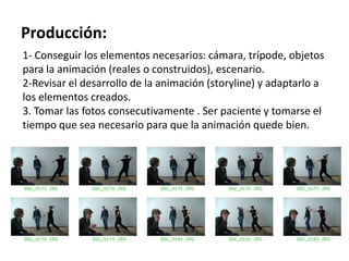 Producción:
1- Conseguir los elementos necesarios: cámara, trípode, objetos
para la animación (reales o construidos), escenario.
2-Revisar el desarrollo de la animación (storyline) y adaptarlo a
los elementos creados.
3. Tomar las fotos consecutivamente . Ser paciente y tomarse el
tiempo que sea necesario para que la animación quede bien.
 
