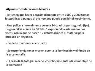 Algunas consideraciones técnicas
- Se tienen que hacer aproximadamente entre 1500 y 2000 tomas
fotográficas para que el ojo humano pueda percibir el movimiento.

- Una película normalmente corre a 24 cuadros por segundo (fps).
En general se anima en "dobles", exponiendo cada cuadro dos
veces, con lo que se hacen 12 deformaciones al material para
producir un segundo.

- Se debe mantener el encuadre

- Se recomienda tener muy en cuenta la iluminación y el fondo de
la escenografía

- El peso de la fotografía debe corroborarse antes de el montaje de
la animación
 