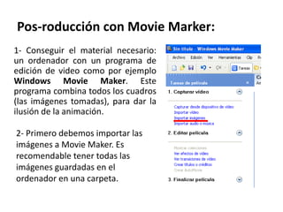 Pos-roducción con Movie Marker:
1- Conseguir el material necesario:
un ordenador con un programa de
edición de video como por ejemplo
Windows Movie Maker. Este
programa combina todos los cuadros
(las imágenes tomadas), para dar la
ilusión de la animación.

2- Primero debemos importar las
imágenes a Movie Maker. Es
recomendable tener todas las
imágenes guardadas en el
ordenador en una carpeta.
 