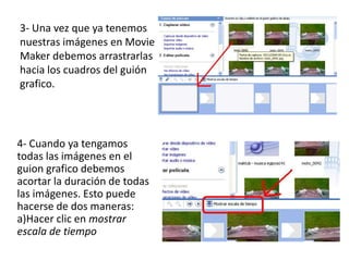 3- Una vez que ya tenemos
nuestras imágenes en Movie
Maker debemos arrastrarlas
hacia los cuadros del guión
grafico.




4- Cuando ya tengamos
todas las imágenes en el
guion grafico debemos
acortar la duración de todas
las imágenes. Esto puede
hacerse de dos maneras:
a)Hacer clic en mostrar
escala de tiempo
 