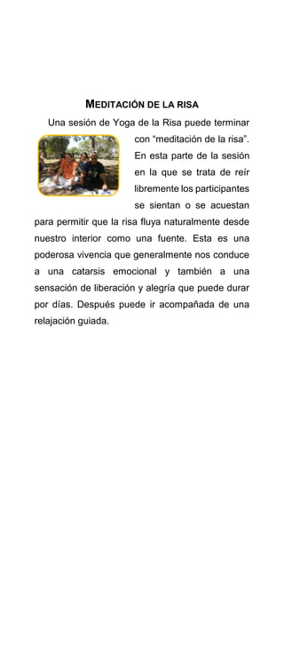 MEDITACIÓN DE LA RISA
Una sesión de Yoga de la Risa puede terminar
con “meditación de la risa”.
En esta parte de la sesión
en la que se trata de reír
libremente los participantes
se sientan o se acuestan
para permitir que la risa fluya naturalmente desde
nuestro interior como una fuente. Esta es una
poderosa vivencia que generalmente nos conduce
a una catarsis emocional y también a una
sensación de liberación y alegría que puede durar
por días. Después puede ir acompañada de una
relajación guiada.
 