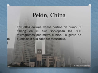 Pekín, China
Envueltos en una densa cortina de humo. El
esmog en el aire sobrepasa los 500
microgramos por metro cúbico. La gente no
puede salir a la calle sin mascarilla.
 