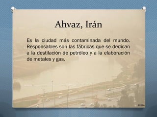 Ahvaz, Irán
Es la ciudad más contaminada del mundo.
Responsables son las fábricas que se dedican
a la destilación de petróleo y a la elaboración
de metales y gas.
 