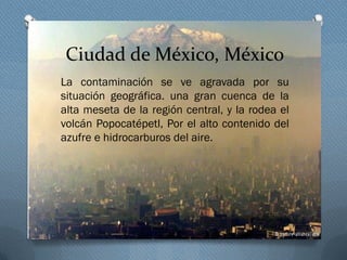 Ciudad de México, México
La contaminación se ve agravada por su
situación geográfica. una gran cuenca de la
alta meseta de la región central, y la rodea el
volcán Popocatépetl, Por el alto contenido del
azufre e hidrocarburos del aire.
 