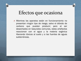 Efectos que ocasiona
O Mientras los aparatos están en funcionamiento no
presentan ningún tipo de riesgo, salvo el dióxido de
carbono que puedan producir; pero al ser
desechados en basurales comunes, estos artefactos
reaccionan con el agua y la materia orgánica
liberando tóxicos al suelo y a las fuentes de aguas
subterráneas.
 
