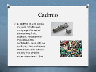Cadmio
O El cadmio es uno de los
metales más tóxicos,
aunque podría ser un
elemento químico
esencial, necesario en
muy pequeñas
cantidades, pero esto no
está claro. Normalmente
se encuentra en menas
de zinc y se emplea
especialmente en pilas.
 