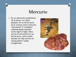 Mercurio
O Es un elemento constitutivo
de la tierra, un metal
pesado. En su forma pura
se le conoce como mercurio
"elemental" O "metálico"
(representado también
como hg(0) O hg0). Rara
vez se le encuentra en su
forma pura, como metal
líquido; es más común en
compuestos Y sales
inorgánicas.
 