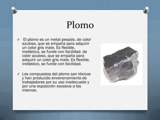 Plomo
O El plomo es un metal pesado. de color
azuloso, que se empaña para adquirir
un color gris mate. Es flexible,
inelástico, se funde con facilidad. de
color azuloso, que se empaña para
adquirir un color gris mate. Es flexible,
inelástico, se funde con facilidad.
O Los compuestos del plomo son tóxicos
y han producido envenenamiento de
trabajadores por su uso inadecuado y
por una exposición excesiva a los
mismos.
 