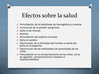 Efectos sobre la salud
O Perturbación de la biosíntesis de hemoglobina y anemia
O Incremento de la presión sanguínea
O Daño a los riñones
O Abortos
O Perturbación del sistema nervioso
O Daño al cerebro
O Disminución de la fertilidad del hombre a través del
daño en el esperma
O Disminución de las habilidades de aprendizaje de los
niños
O Perturbación en el comportamiento de los niños, como
es agresión, comportamiento impulsivo e
hipersensibilidad.
 