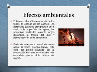 Efectos ambientales
O Entran en el ambiente a través de los
tubos de escape de los coches. Las
partículas grandes precipitarán en el
suelo o la superficie de aguas, las
pequeñas partículas viajarán largas
distancias a través del aire y
permanecerán en la atmósfera.
O Parte de este plomo caerá de nuevo
sobre la tierra cuando llueva. Este
ciclo del plomo causado por la
producción humana está mucho más
extendido que el ciclo natural del
plomo.
 