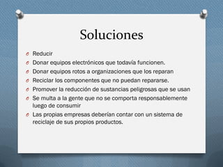 Soluciones
O Reducir
O Donar equipos electrónicos que todavía funcionen.
O Donar equipos rotos a organizaciones que los reparan
O Reciclar los componentes que no puedan repararse.
O Promover la reducción de sustancias peligrosas que se usan
O Se multa a la gente que no se comporta responsablemente
luego de consumir
O Las propias empresas deberían contar con un sistema de
reciclaje de sus propios productos.
 