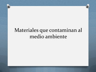 Materiales que contaminan al
medio ambiente
 