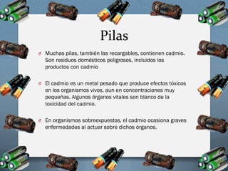 Pilas
O Muchas pilas, también las recargables, contienen cadmio.
Son residuos domésticos peligrosos, incluidos los
productos con cadmio
O El cadmio es un metal pesado que produce efectos tóxicos
en los organismos vivos, aun en concentraciones muy
pequeñas. Algunos órganos vitales son blanco de la
toxicidad del cadmio.
O En organismos sobreexpuestos, el cadmio ocasiona graves
enfermedades al actuar sobre dichos órganos.
 