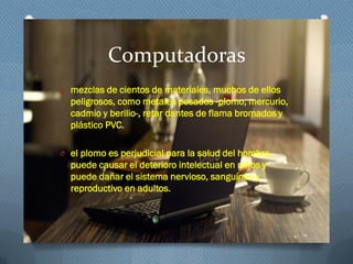 Computadoras
O mezclas de cientos de materiales, muchos de ellos
peligrosos, como metales pesados -plomo, mercurio,
cadmio y berilio-, retar dantes de flama bromados y
plástico PVC.
O el plomo es perjudicial para la salud del hombre,
puede causar el deterioro intelectual en niños y
puede dañar el sistema nervioso, sanguíneo y
reproductivo en adultos.
 