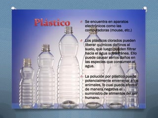 O Se encuentra en aparatos
electrónicos como las
computadoras (mouse, etc.)
O Los plásticos clorados pueden
liberar químicos dañinos al
suelo, que luego pueden filtrar
hacia el agua subterránea. Ello
puede causar serios daños en
las especies que consumen el
agua.
O La polución por plástico puede
potencialmente envenenar a los
animales, lo cual puede afectar
de manera negativa el
suministro de alimentos del ser
humano.
 