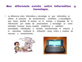 Que   diferencia  existe   entre  informática   y  tecnología.La  diferencia  entre   informática  y  tecnología   es    que    informática   se    refiere     al   conjunto      de    conocimientos      científicos     y  tecnológicos    que    hacen    posible    el   acceso,    en   el     manejo     y   búsqueda    de    la    información     por    medio    de     procesadores     y   tecnología     es     como     actividad    humana    busca,  resolver     problemas    y     satisfacer     necesidades     individuales     y     sociales,    transformando    el     entorno     y     la      naturaleza     mediante   la      utilización    racial,   critica   y   creativa    de    recursos     y     conocimientos.